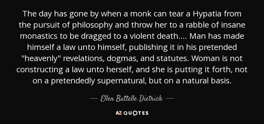 The day has gone by when a monk can tear a Hypatia from the pursuit of philosophy and throw her to a rabble of insane monastics to be dragged to a violent death.... Man has made himself a law unto himself, publishing it in his pretended 