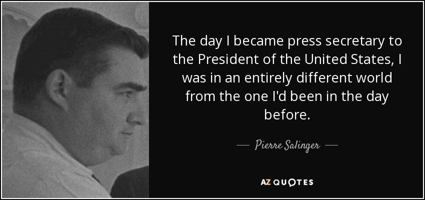The day I became press secretary to the President of the United States, I was in an entirely different world from the one I'd been in the day before. - Pierre Salinger