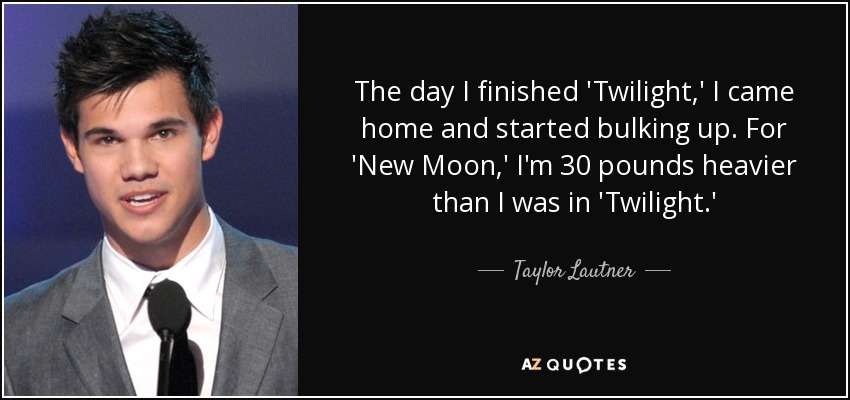 The day I finished 'Twilight,' I came home and started bulking up. For 'New Moon,' I'm 30 pounds heavier than I was in 'Twilight.' - Taylor Lautner