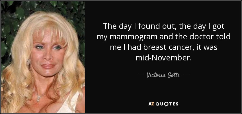 The day I found out, the day I got my mammogram and the doctor told me I had breast cancer, it was mid-November. - Victoria Gotti