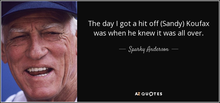 The day I got a hit off (Sandy) Koufax was when he knew it was all over. - Sparky Anderson