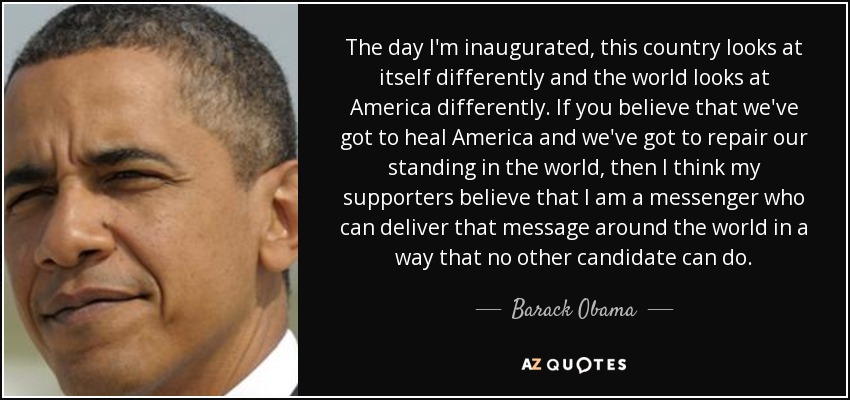 The day I'm inaugurated, this country looks at itself differently and the world looks at America differently. If you believe that we've got to heal America and we've got to repair our standing in the world, then I think my supporters believe that I am a messenger who can deliver that message around the world in a way that no other candidate can do. - Barack Obama