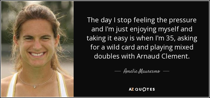 The day I stop feeling the pressure and I'm just enjoying myself and taking it easy is when I'm 35, asking for a wild card and playing mixed doubles with Arnaud Clement. - Amelie Mauresmo