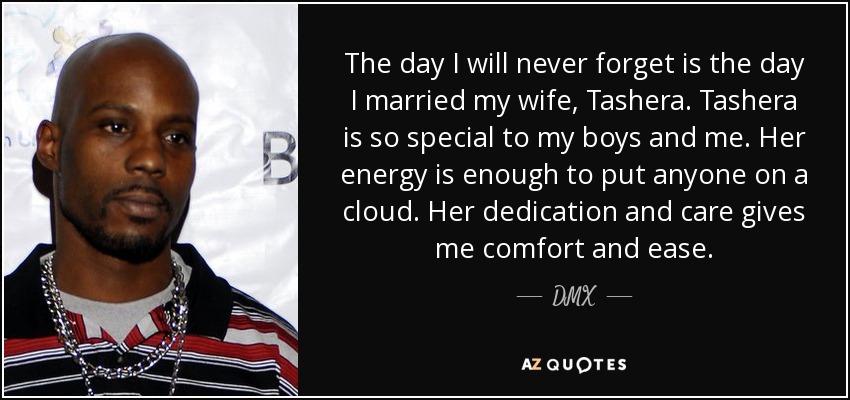 The day I will never forget is the day I married my wife, Tashera. Tashera is so special to my boys and me. Her energy is enough to put anyone on a cloud. Her dedication and care gives me comfort and ease. - DMX