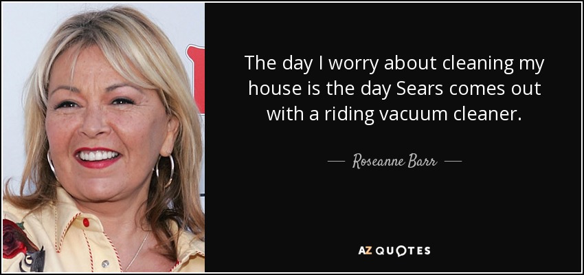 The day I worry about cleaning my house is the day Sears comes out with a riding vacuum cleaner. - Roseanne Barr