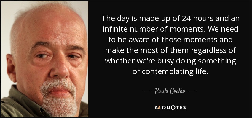 The day is made up of 24 hours and an infinite number of moments. We need to be aware of those moments and make the most of them regardless of whether we're busy doing something or contemplating life. - Paulo Coelho