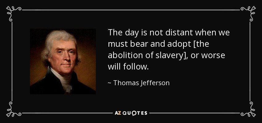 The day is not distant when we must bear and adopt [the abolition of slavery], or worse will follow. - Thomas Jefferson