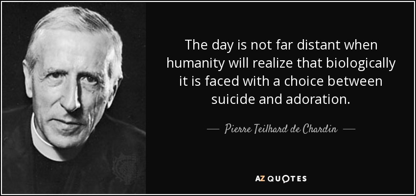 The day is not far distant when humanity will realize that biologically it is faced with a choice between suicide and adoration. - Pierre Teilhard de Chardin