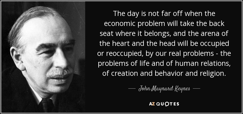 The day is not far off when the economic problem will take the back seat where it belongs, and the arena of the heart and the head will be occupied or reoccupied, by our real problems - the problems of life and of human relations, of creation and behavior and religion. - John Maynard Keynes