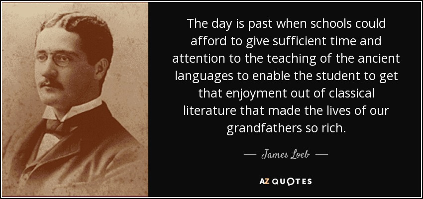 The day is past when schools could afford to give sufficient time and attention to the teaching of the ancient languages to enable the student to get that enjoyment out of classical literature that made the lives of our grandfathers so rich. - James Loeb