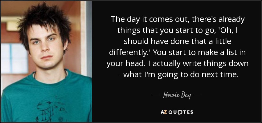 The day it comes out, there's already things that you start to go, 'Oh, I should have done that a little differently.' You start to make a list in your head. I actually write things down -- what I'm going to do next time. - Howie Day