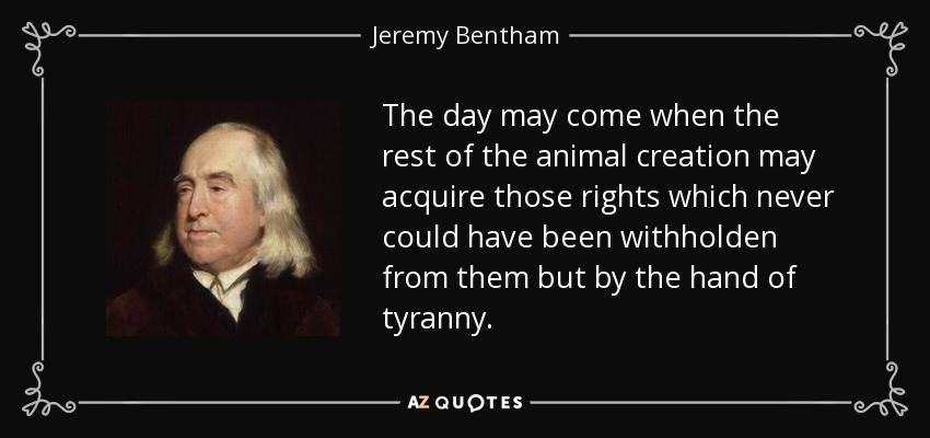 The day may come when the rest of the animal creation may acquire those rights which never could have been withholden from them but by the hand of tyranny. - Jeremy Bentham