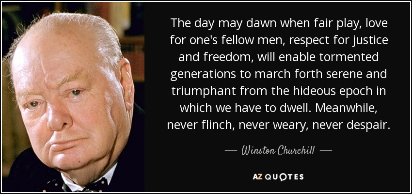 The day may dawn when fair play, love for one's fellow men, respect for justice and freedom, will enable tormented generations to march forth serene and triumphant from the hideous epoch in which we have to dwell. Meanwhile, never flinch, never weary, never despair. - Winston Churchill