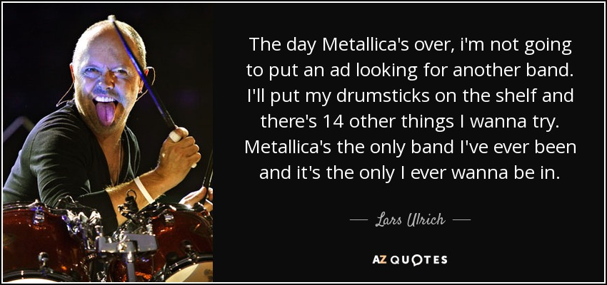 The day Metallica's over, i'm not going to put an ad looking for another band. I'll put my drumsticks on the shelf and there's 14 other things I wanna try. Metallica's the only band I've ever been and it's the only I ever wanna be in. - Lars Ulrich
