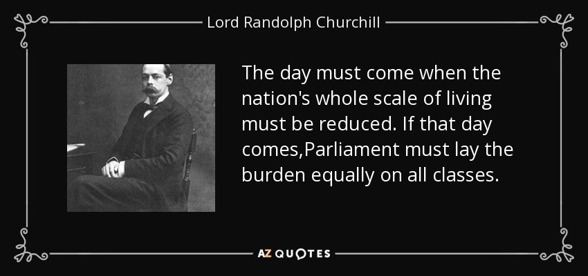 The day must come when the nation's whole scale of living must be reduced. If that day comes,Parliament must lay the burden equally on all classes. - Lord Randolph Churchill
