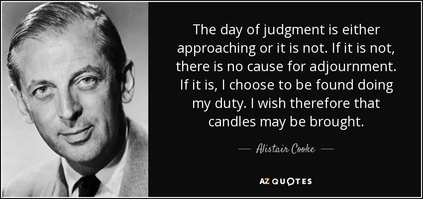 The day of judgment is either approaching or it is not. If it is not, there is no cause for adjournment. If it is, I choose to be found doing my duty. I wish therefore that candles may be brought. - Alistair Cooke