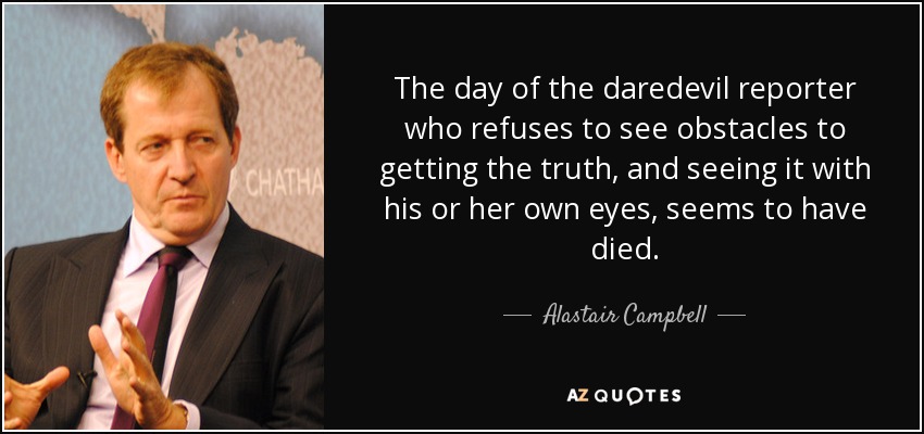 The day of the daredevil reporter who refuses to see obstacles to getting the truth, and seeing it with his or her own eyes, seems to have died. - Alastair Campbell