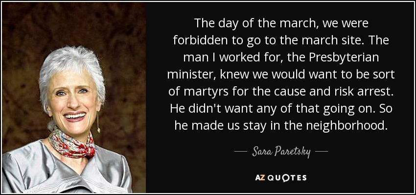 The day of the march, we were forbidden to go to the march site. The man I worked for, the Presbyterian minister, knew we would want to be sort of martyrs for the cause and risk arrest. He didn't want any of that going on. So he made us stay in the neighborhood. - Sara Paretsky