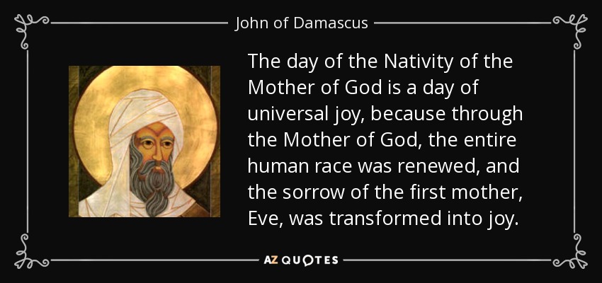 The day of the Nativity of the Mother of God is a day of universal joy, because through the Mother of God, the entire human race was renewed, and the sorrow of the first mother, Eve, was transformed into joy. - John of Damascus