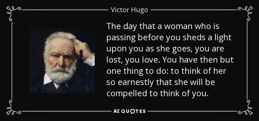 The day that a woman who is passing before you sheds a light upon you as she goes, you are lost, you love. You have then but one thing to do: to think of her so earnestly that she will be compelled to think of you. - Victor Hugo