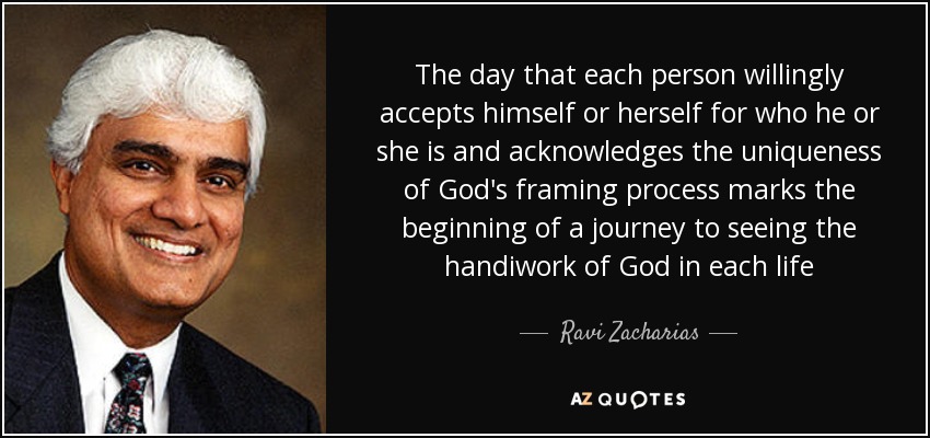 The day that each person willingly accepts himself or herself for who he or she is and acknowledges the uniqueness of God's framing process marks the beginning of a journey to seeing the handiwork of God in each life - Ravi Zacharias