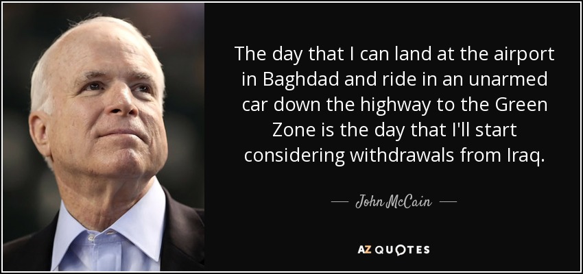The day that I can land at the airport in Baghdad and ride in an unarmed car down the highway to the Green Zone is the day that I'll start considering withdrawals from Iraq. - John McCain