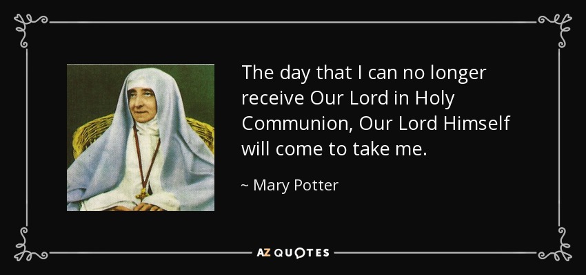 The day that I can no longer receive Our Lord in Holy Communion, Our Lord Himself will come to take me. - Mary Potter