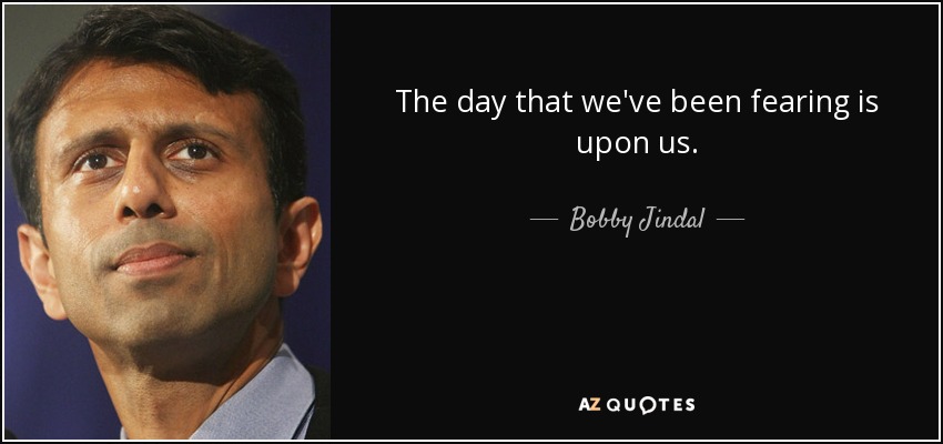 The day that we've been fearing is upon us. - Bobby Jindal