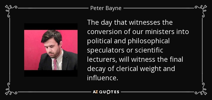 The day that witnesses the conversion of our ministers into political and philosophical speculators or scientific lecturers, will witness the final decay of clerical weight and influence. - Peter Bayne