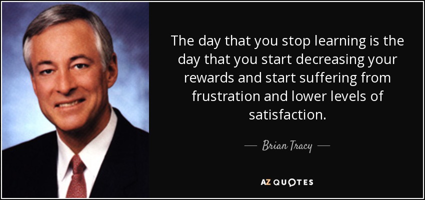 The day that you stop learning is the day that you start decreasing your rewards and start suffering from frustration and lower levels of satisfaction. - Brian Tracy