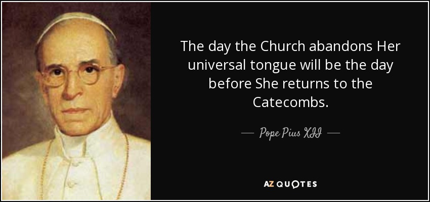 The day the Church abandons Her universal tongue will be the day before She returns to the Catecombs. - Pope Pius XII