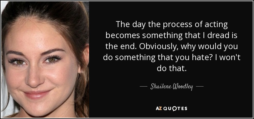 The day the process of acting becomes something that I dread is the end. Obviously, why would you do something that you hate? I won't do that. - Shailene Woodley