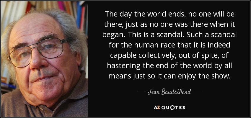 The day the world ends, no one will be there, just as no one was there when it began. This is a scandal. Such a scandal for the human race that it is indeed capable collectively, out of spite, of hastening the end of the world by all means just so it can enjoy the show. - Jean Baudrillard