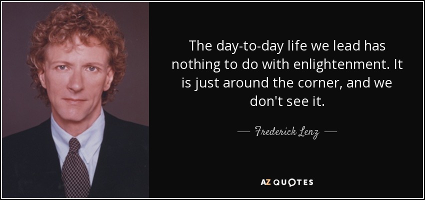 The day-to-day life we lead has nothing to do with enlightenment. It is just around the corner, and we don't see it. - Frederick Lenz
