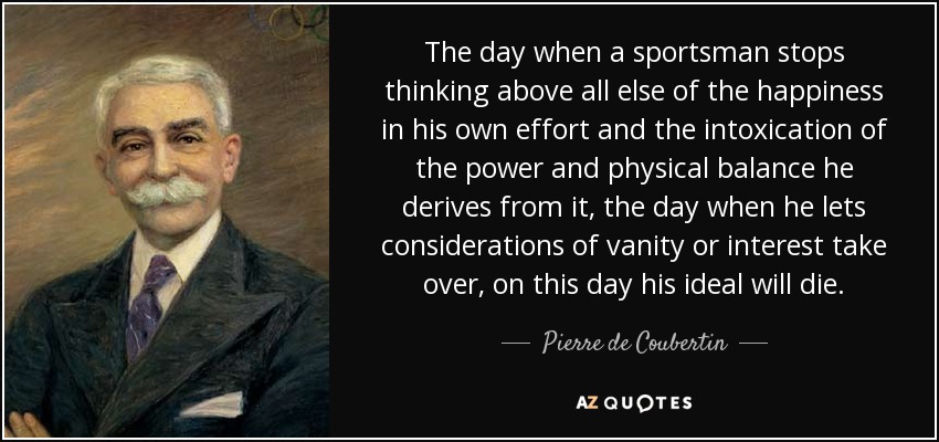 The day when a sportsman stops thinking above all else of the happiness in his own effort and the intoxication of the power and physical balance he derives from it, the day when he lets considerations of vanity or interest take over, on this day his ideal will die. - Pierre de Coubertin