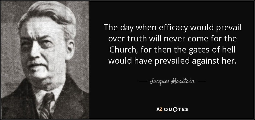 The day when efficacy would prevail over truth will never come for the Church, for then the gates of hell would have prevailed against her. - Jacques Maritain
