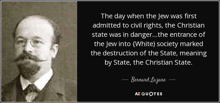 The day when the Jew was first admitted to civil rights, the Christian state was in danger...the entrance of the Jew into {White) society marked the destruction of the State, meaning by State, the Christian State. - Bernard Lazare