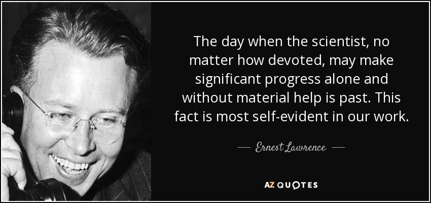 The day when the scientist, no matter how devoted, may make significant progress alone and without material help is past. This fact is most self-evident in our work. - Ernest Lawrence