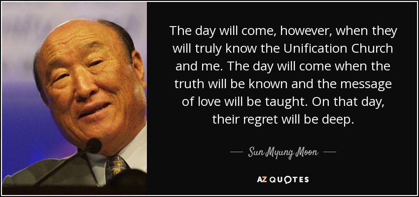 The day will come, however, when they will truly know the Unification Church and me. The day will come when the truth will be known and the message of love will be taught. On that day, their regret will be deep. - Sun Myung Moon