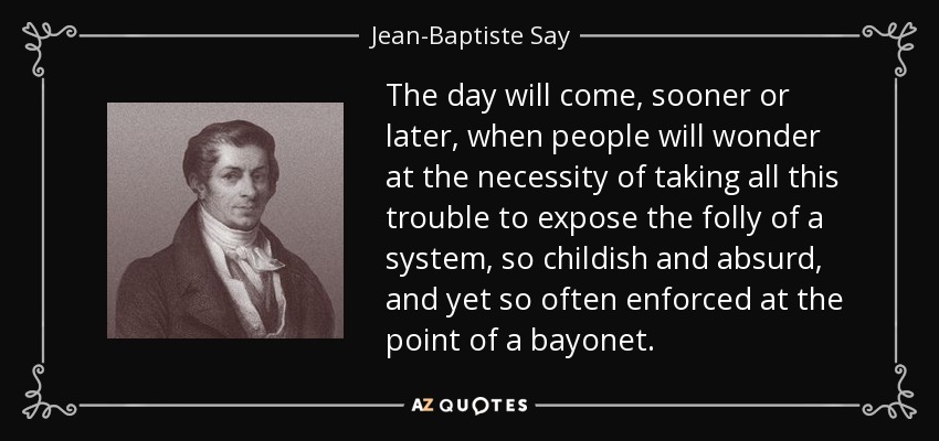 The day will come, sooner or later, when people will wonder at the necessity of taking all this trouble to expose the folly of a system, so childish and absurd, and yet so often enforced at the point of a bayonet. - Jean-Baptiste Say