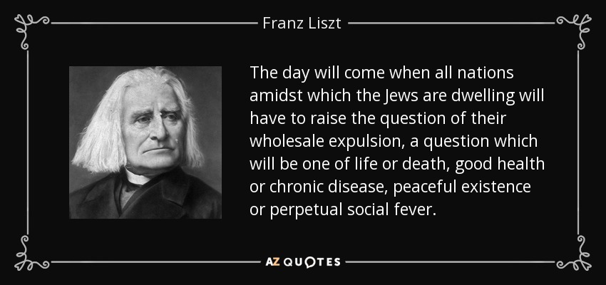 The day will come when all nations amidst which the Jews are dwelling will have to raise the question of their wholesale expulsion, a question which will be one of life or death, good health or chronic disease, peaceful existence or perpetual social fever. - Franz Liszt