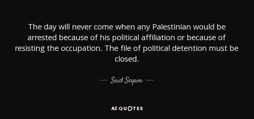 The day will never come when any Palestinian would be arrested because of his political affiliation or because of resisting the occupation. The file of political detention must be closed. - Said Seyam