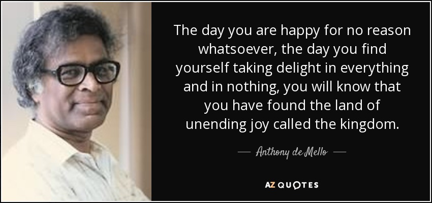 The day you are happy for no reason whatsoever, the day you find yourself taking delight in everything and in nothing, you will know that you have found the land of unending joy called the kingdom. - Anthony de Mello