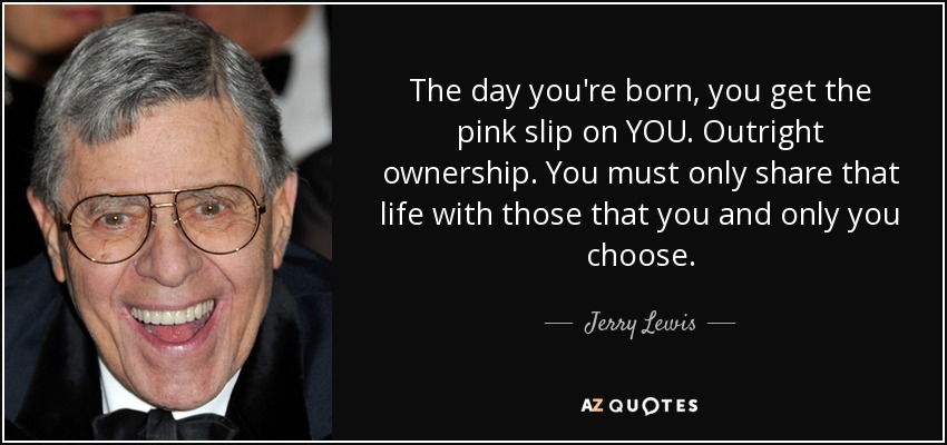 The day you're born, you get the pink slip on YOU. Outright ownership. You must only share that life with those that you and only you choose. - Jerry Lewis