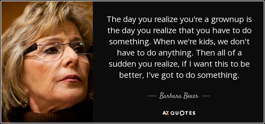The day you realize you're a grownup is the day you realize that you have to do something. When we're kids, we don't have to do anything. Then all of a sudden you realize, if I want this to be better, I've got to do something. - Barbara Boxer