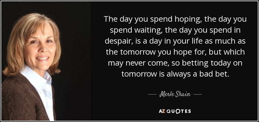 The day you spend hoping, the day you spend waiting, the day you spend in despair, is a day in your life as much as the tomorrow you hope for, but which may never come, so betting today on tomorrow is always a bad bet. - Merle Shain