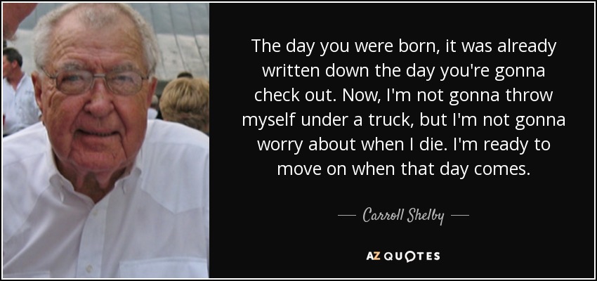 The day you were born, it was already written down the day you're gonna check out. Now, I'm not gonna throw myself under a truck, but I'm not gonna worry about when I die. I'm ready to move on when that day comes. - Carroll Shelby