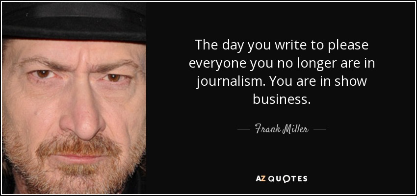 The day you write to please everyone you no longer are in journalism. You are in show business. - Frank Miller