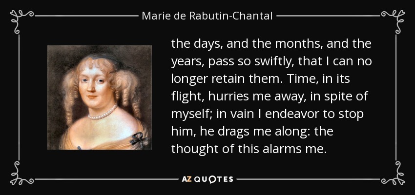 the days, and the months, and the years, pass so swiftly, that I can no longer retain them. Time, in its flight, hurries me away, in spite of myself; in vain I endeavor to stop him, he drags me along: the thought of this alarms me. - Marie de Rabutin-Chantal, marquise de Sevigne