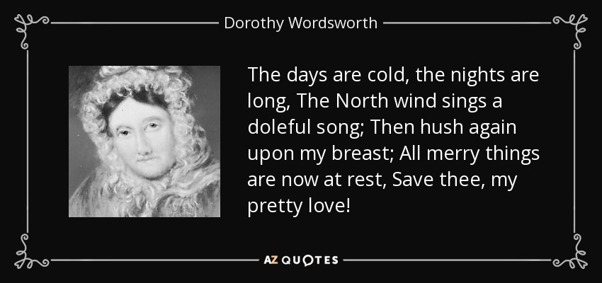 The days are cold, the nights are long, The North wind sings a doleful song; Then hush again upon my breast; All merry things are now at rest, Save thee, my pretty love! - Dorothy Wordsworth